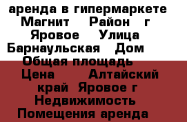 аренда в гипермаркете “Магнит“ › Район ­ г.  Яровое  › Улица ­ Барнаульская › Дом ­ 55 › Общая площадь ­ 1 › Цена ­ 1 - Алтайский край, Яровое г. Недвижимость » Помещения аренда   